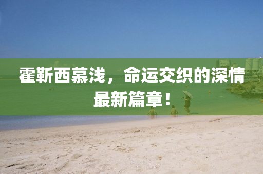 霍靳西慕淺，命運交織的深情最新篇章！