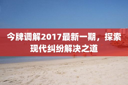 今牌調(diào)解2017最新一期，探索現(xiàn)代糾紛解決之道