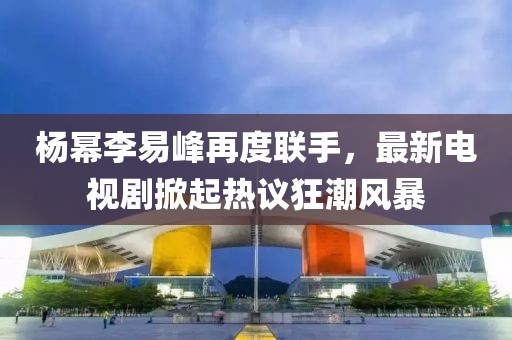 楊冪李易峰再度聯(lián)手，最新電視劇掀起熱議狂潮風(fēng)暴