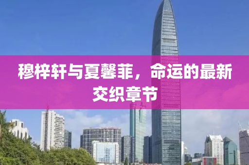 穆梓軒與夏馨菲，命運的最新交織章節(jié)