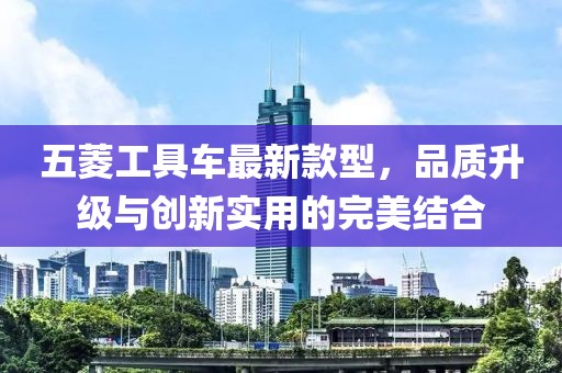五菱工具車最新款型，品質(zhì)升級(jí)與創(chuàng)新實(shí)用的完美結(jié)合