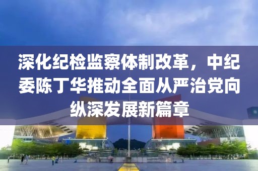 深化紀(jì)檢監(jiān)察體制改革，中紀(jì)委陳丁華推動全面從嚴(yán)治黨向縱深發(fā)展新篇章