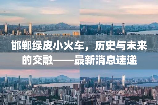 邯鄲綠皮小火車，歷史與未來(lái)的交融——最新消息速遞