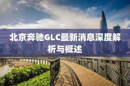 北京奔馳GLC最新消息深度解析與概述