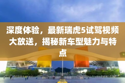 深度體驗(yàn)，最新瑞虎5試駕視頻大放送，揭秘新車型魅力與特點(diǎn)