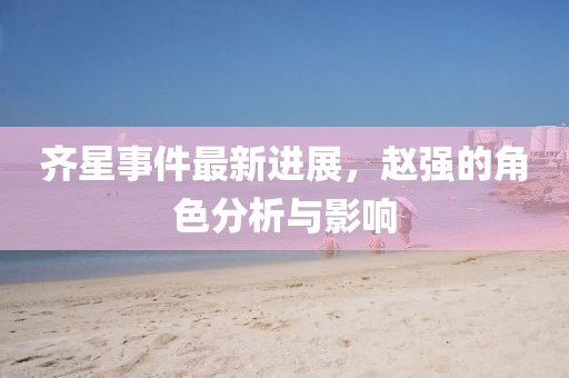 齊星事件最新進展，趙強的角色分析與影響