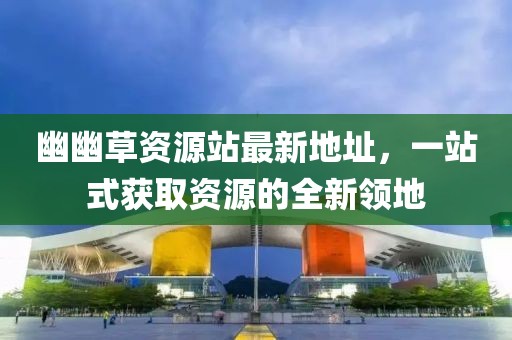 幽幽草資源站最新地址，一站式獲取資源的全新領(lǐng)地