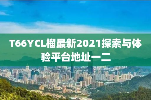 T66YCL榴最新2021探索與體驗(yàn)平臺地址一二