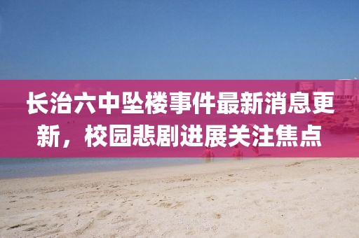 長(zhǎng)治六中墜樓事件最新消息更新，校園悲劇進(jìn)展關(guān)注焦點(diǎn)