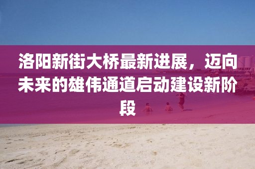 洛陽(yáng)新街大橋最新進(jìn)展，邁向未來(lái)的雄偉通道啟動(dòng)建設(shè)新階段