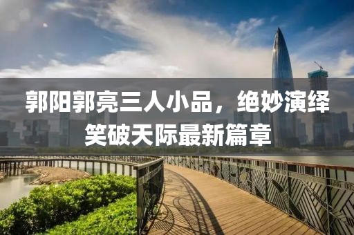 郭陽郭亮三人小品，絕妙演繹笑破天際最新篇章