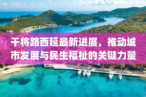 干將路西延最新進(jìn)展，推動(dòng)城市發(fā)展與民生福祉的關(guān)鍵力量