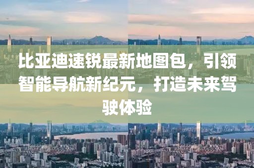 比亞迪速銳最新地圖包，引領智能導航新紀元，打造未來駕駛體驗