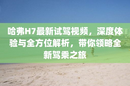 哈弗H7最新試駕視頻，深度體驗與全方位解析，帶你領略全新駕乘之旅