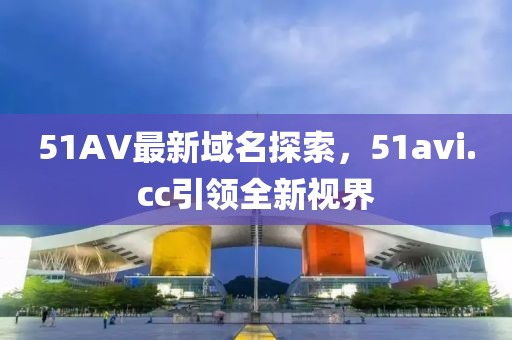 51AV最新域名探索，51avi.cc引領(lǐng)全新視界