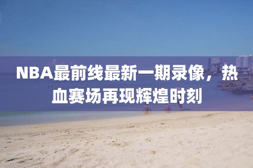 NBA最前線最新一期錄像，熱血賽場(chǎng)再現(xiàn)輝煌時(shí)刻