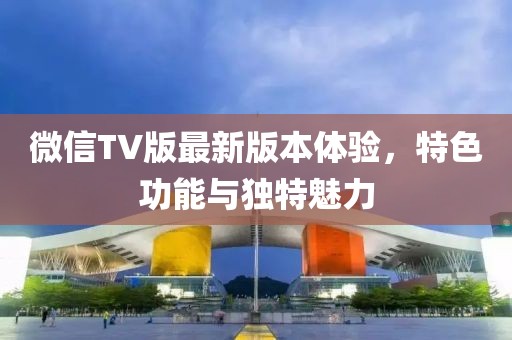 微信TV版最新版本體驗(yàn)，特色功能與獨(dú)特魅力