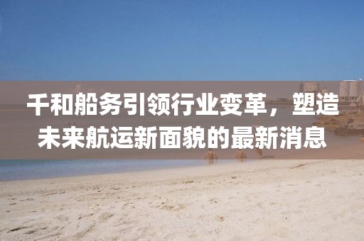 千和船務(wù)引領(lǐng)行業(yè)變革，塑造未來航運(yùn)新面貌的最新消息