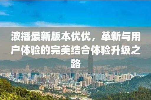 波播最新版本優(yōu)優(yōu)，革新與用戶體驗的完美結(jié)合體驗升級之路