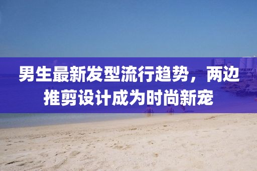 男生最新發(fā)型流行趨勢，兩邊推剪設(shè)計成為時尚新寵