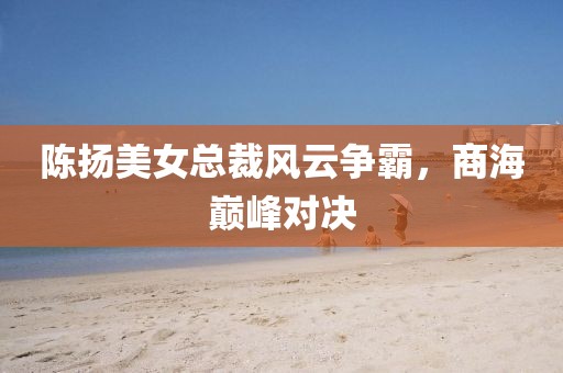 陳揚(yáng)美女總裁風(fēng)云爭霸，商海巔峰對決