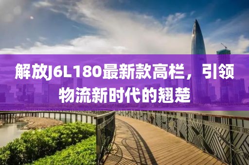 解放J6L180最新款高欄，引領(lǐng)物流新時(shí)代的翹楚