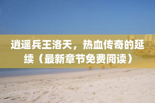 逍遙兵王洛天，熱血傳奇的延續(xù)（最新章節(jié)免費(fèi)閱讀）