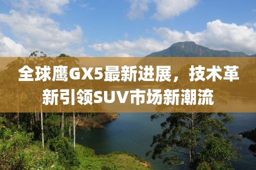 全球鷹GX5最新進(jìn)展，技術(shù)革新引領(lǐng)SUV市場(chǎng)新潮流