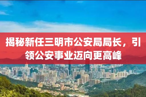 揭秘新任三明市公安局局長，引領(lǐng)公安事業(yè)邁向更高峰
