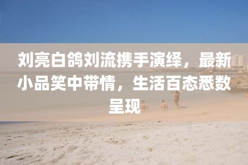 劉亮白鴿劉流攜手演繹，最新小品笑中帶情，生活百態(tài)悉數(shù)呈現(xiàn)