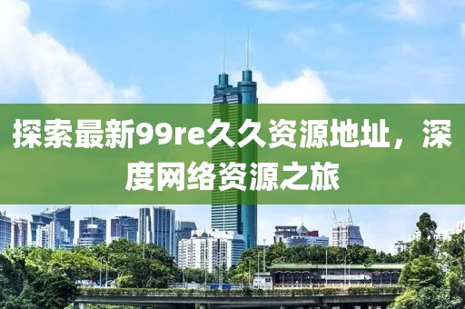 探索最新99re久久資源地址，深度網(wǎng)絡(luò)資源之旅