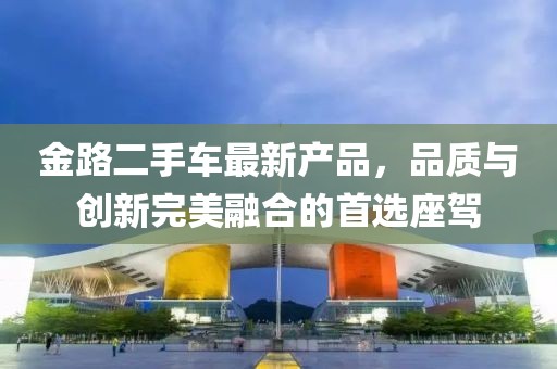 金路二手車最新產品，品質與創(chuàng)新完美融合的首選座駕