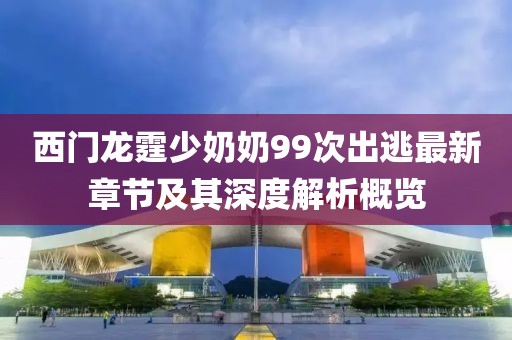 西門龍霆少奶奶99次出逃最新章節(jié)及其深度解析概覽