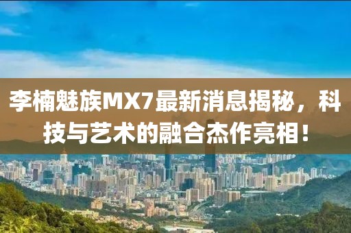 李楠魅族MX7最新消息揭秘，科技與藝術(shù)的融合杰作亮相！