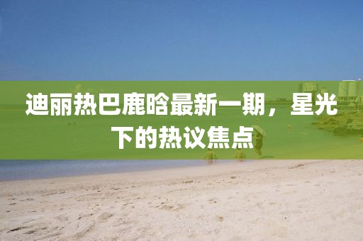 迪麗熱巴鹿晗最新一期，星光下的熱議焦點