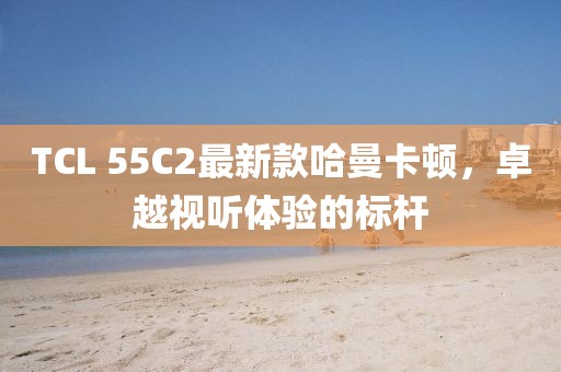 TCL 55C2最新款哈曼卡頓，卓越視聽(tīng)體驗(yàn)的標(biāo)桿