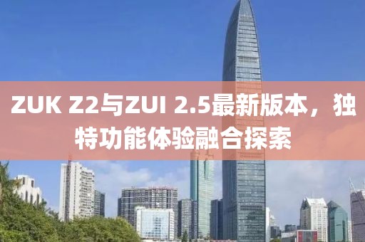 ZUK Z2與ZUI 2.5最新版本，獨(dú)特功能體驗(yàn)融合探索