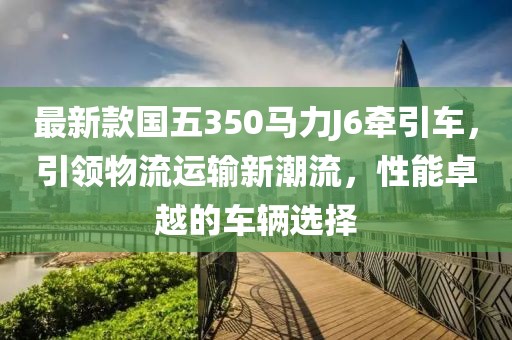 最新款國五350馬力J6牽引車，引領物流運輸新潮流，性能卓越的車輛選擇