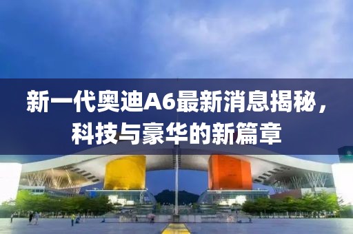 新一代奧迪A6最新消息揭秘，科技與豪華的新篇章