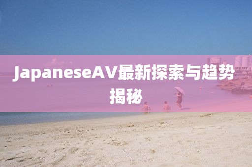 JapaneseAV最新探索與趨勢揭秘