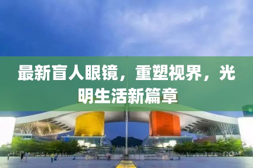 最新盲人眼鏡，重塑視界，光明生活新篇章