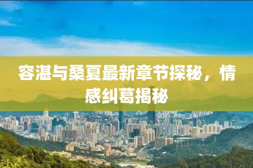 容湛與桑夏最新章節(jié)探秘，情感糾葛揭秘