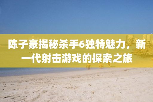 陳子豪揭秘殺手6獨(dú)特魅力，新一代射擊游戲的探索之旅