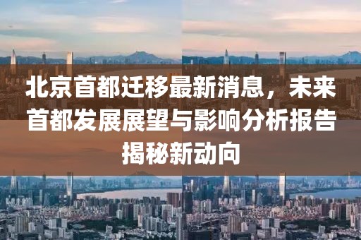 北京首都遷移最新消息，未來首都發(fā)展展望與影響分析報告揭秘新動向