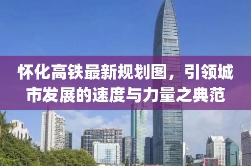 懷化高鐵最新規(guī)劃圖，引領(lǐng)城市發(fā)展的速度與力量之典范