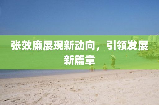 張效廉展現(xiàn)新動(dòng)向，引領(lǐng)發(fā)展新篇章