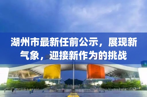 湖州市最新任前公示，展現(xiàn)新氣象，迎接新作為的挑戰(zhàn)