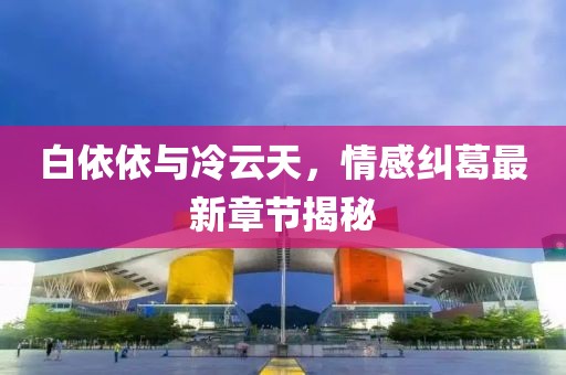 白依依與冷云天，情感糾葛最新章節(jié)揭秘