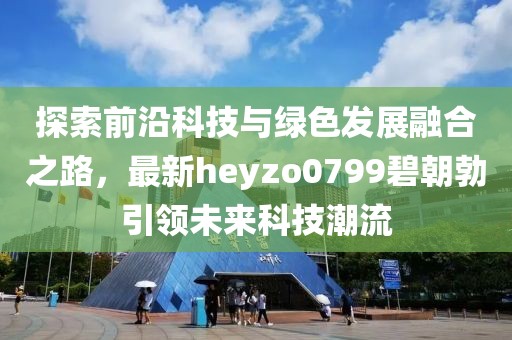 探索前沿科技與綠色發(fā)展融合之路，最新heyzo0799碧朝勃引領未來科技潮流