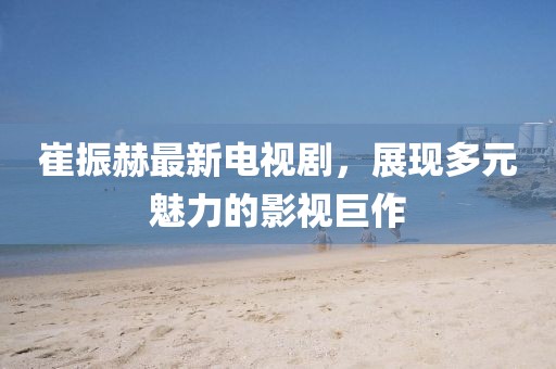 崔振赫最新電視劇，展現(xiàn)多元魅力的影視巨作